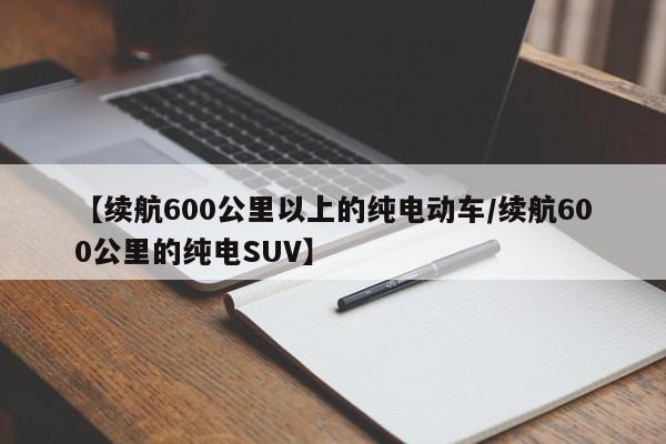 【续航600公里以上的纯电动车/续航600公里的纯电SUV】