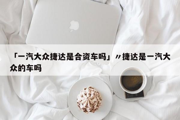 「一汽大众捷达是合资车吗」〃捷达是一汽大众的车吗