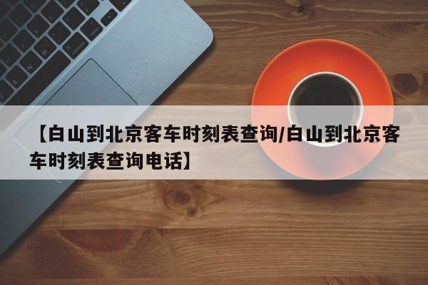 【白山到北京客车时刻表查询/白山到北京客车时刻表查询电话】