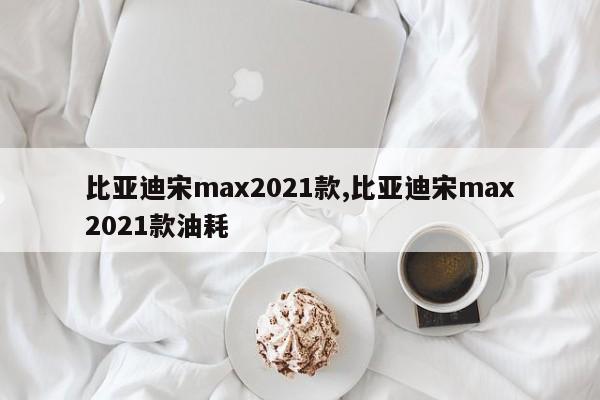 比亚迪宋max2021款,比亚迪宋max2021款油耗