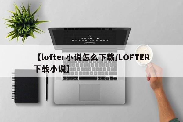 【lofter小说怎么下载/LOFTER下载小说】