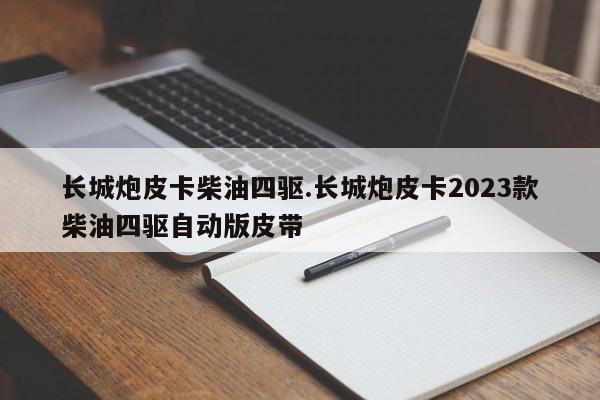 长城炮皮卡柴油四驱.长城炮皮卡2023款柴油四驱自动版皮带