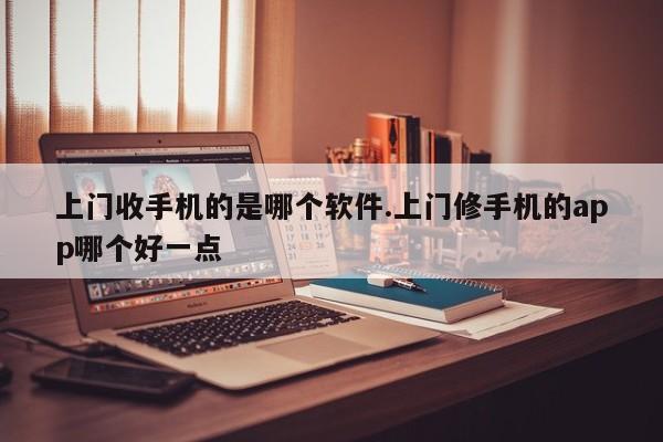 上门收手机的是哪个软件.上门修手机的app哪个好一点