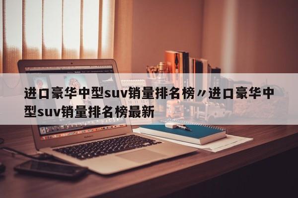 进口豪华中型suv销量排名榜〃进口豪华中型suv销量排名榜最新