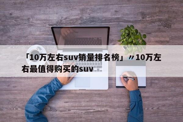 「10万左右suv销量排名榜」〃10万左右最值得购买的suv