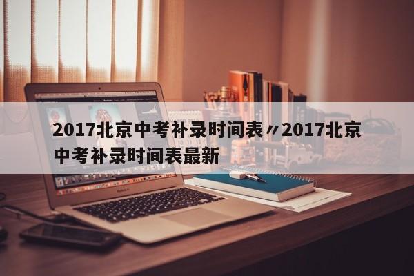 2017北京中考补录时间表〃2017北京中考补录时间表最新