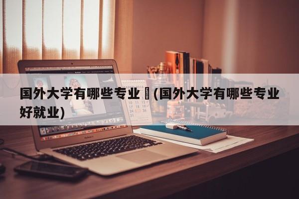 国外大学有哪些专业︰(国外大学有哪些专业好就业)