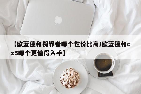 【欧蓝德和探界者哪个性价比高/欧蓝德和cx5哪个更值得入手】