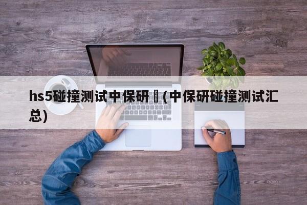 hs5碰撞测试中保研︰(中保研碰撞测试汇总)