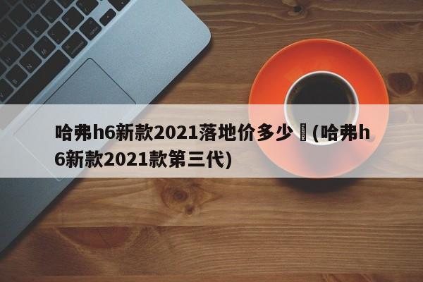 哈弗h6新款2021落地价多少︰(哈弗h6新款2021款第三代)