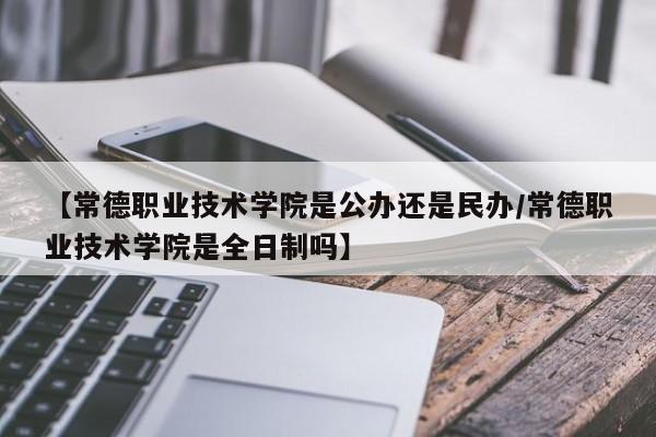 【常德职业技术学院是公办还是民办/常德职业技术学院是全日制吗】