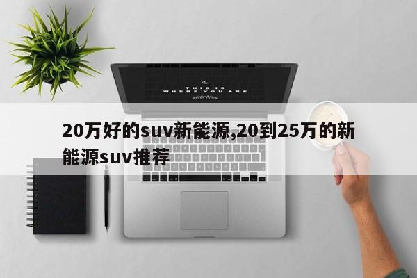 20万好的suv新能源,20到25万的新能源suv推荐