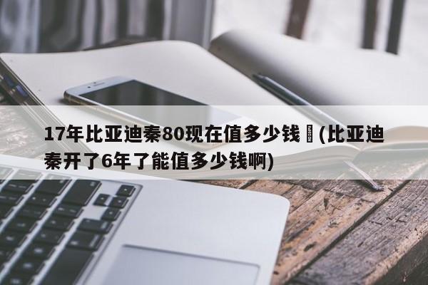 17年比亚迪秦80现在值多少钱︰(比亚迪秦开了6年了能值多少钱啊)