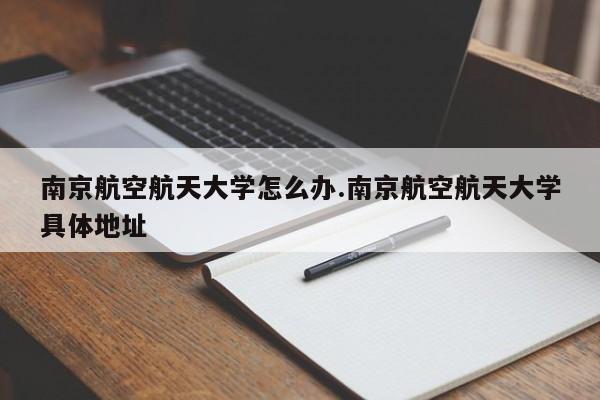 南京航空航天大学怎么办.南京航空航天大学具体地址