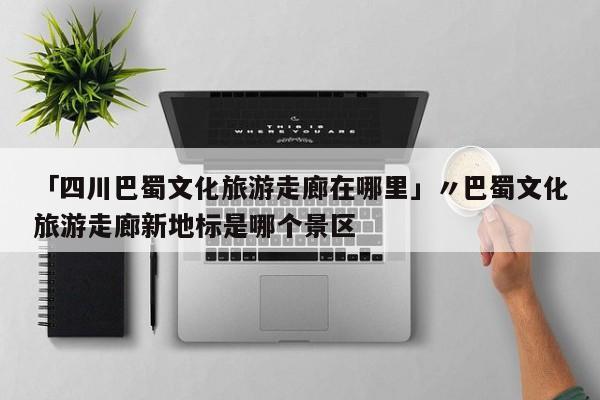 「四川巴蜀文化旅游走廊在哪里」〃巴蜀文化旅游走廊新地标是哪个景区