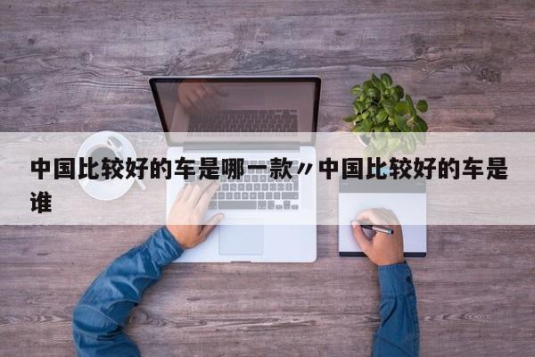 中国比较好的车是哪一款〃中国比较好的车是谁