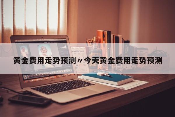 黄金费用走势预测〃今天黄金费用走势预测