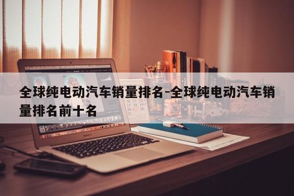全球纯电动汽车销量排名-全球纯电动汽车销量排名前十名