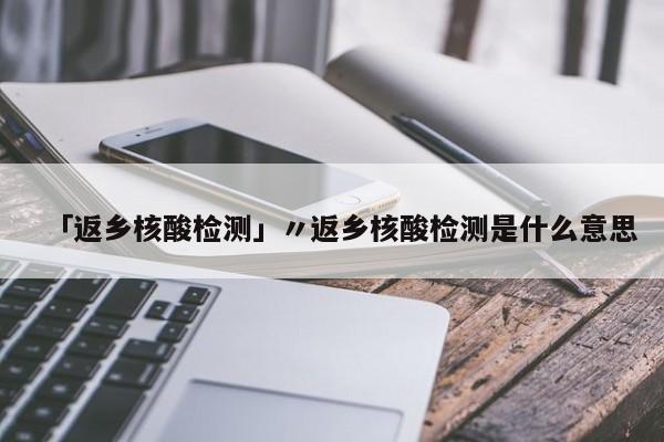 「返乡核酸检测」〃返乡核酸检测是什么意思