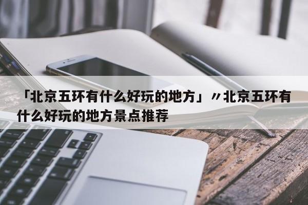「北京五环有什么好玩的地方」〃北京五环有什么好玩的地方景点推荐