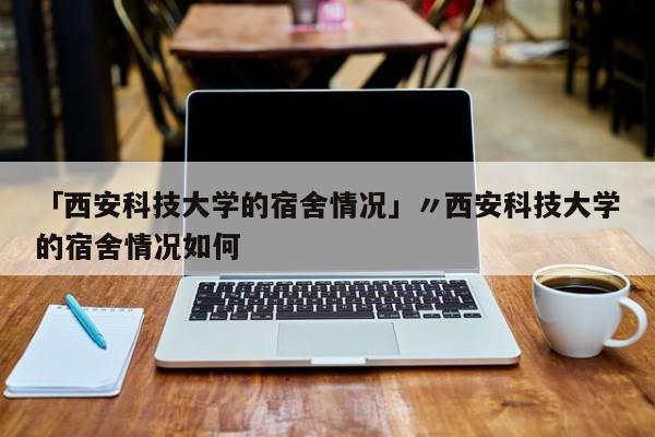 「西安科技大学的宿舍情况」〃西安科技大学的宿舍情况如何