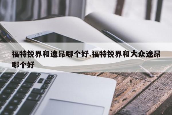 福特锐界和途昂哪个好.福特锐界和大众途昂哪个好