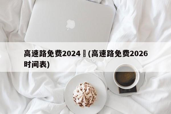 高速路免费2024︰(高速路免费2026时间表)