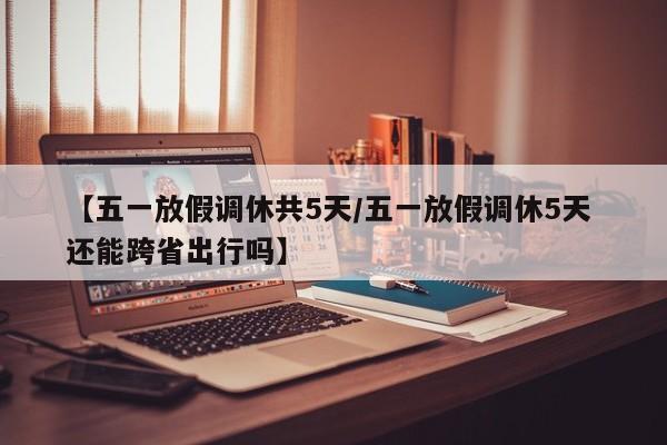 【五一放假调休共5天/五一放假调休5天 还能跨省出行吗】