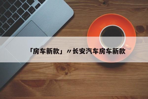 「房车新款」〃长安汽车房车新款