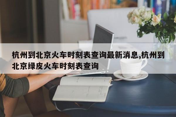 杭州到北京火车时刻表查询最新消息,杭州到北京绿皮火车时刻表查询