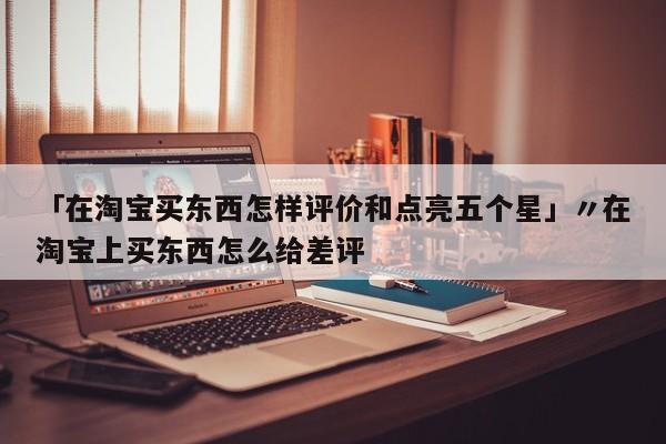 「在淘宝买东西怎样评价和点亮五个星」〃在淘宝上买东西怎么给差评