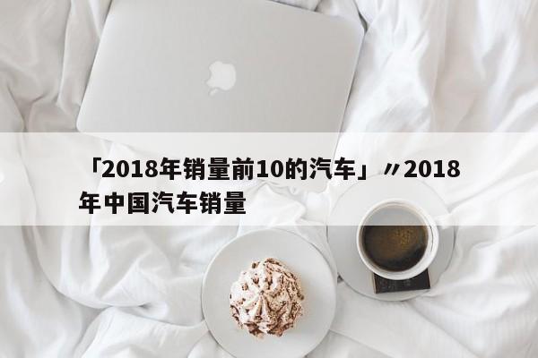 「2018年销量前10的汽车」〃2018年中国汽车销量