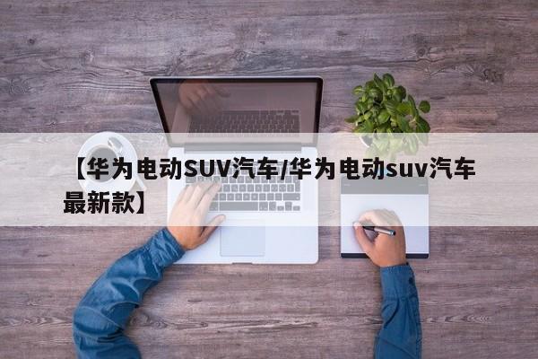 【华为电动SUV汽车/华为电动suv汽车最新款】