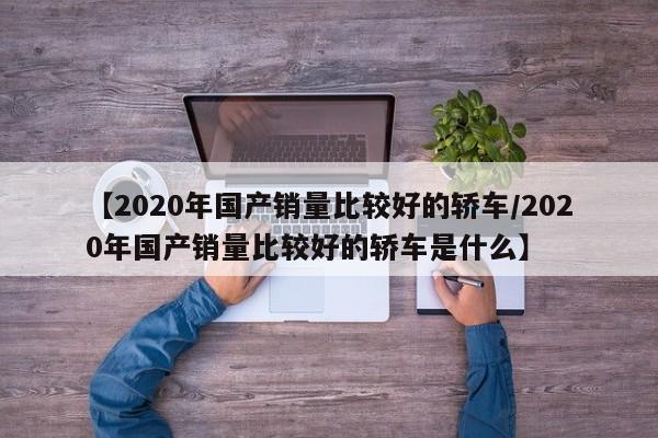 【2020年国产销量比较好的轿车/2020年国产销量比较好的轿车是什么】