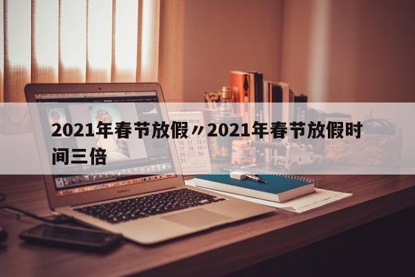 2021年春节放假〃2021年春节放假时间三倍