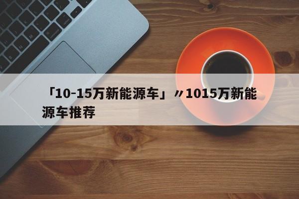 「10-15万新能源车」〃1015万新能源车推荐