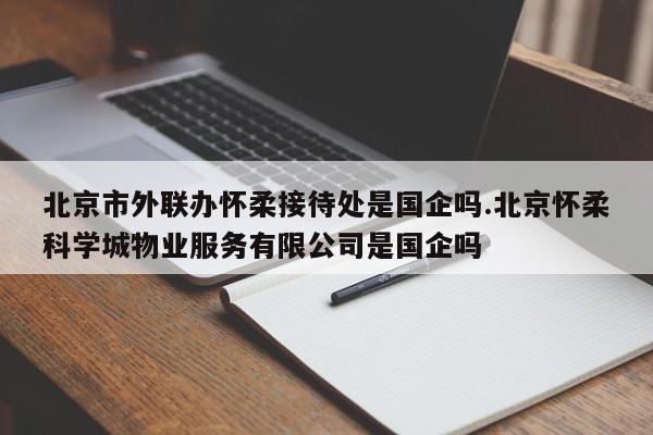 北京市外联办怀柔接待处是国企吗.北京怀柔科学城物业服务有限公司是国企吗