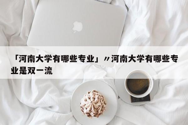 「河南大学有哪些专业」〃河南大学有哪些专业是双一流
