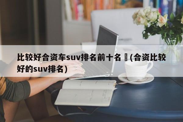 比较好合资车suv排名前十名︰(合资比较好的suv排名)
