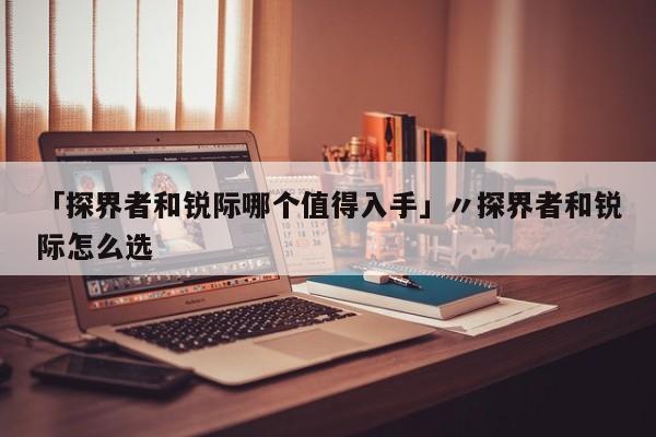 「探界者和锐际哪个值得入手」〃探界者和锐际怎么选